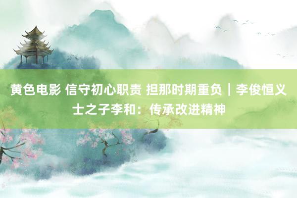 黄色电影 信守初心职责 担那时期重负｜李俊恒义士之子李和：传承改进精神