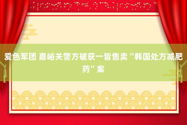 爱色军团 嘉峪关警方破获一皆售卖“韩国处方减肥药”案