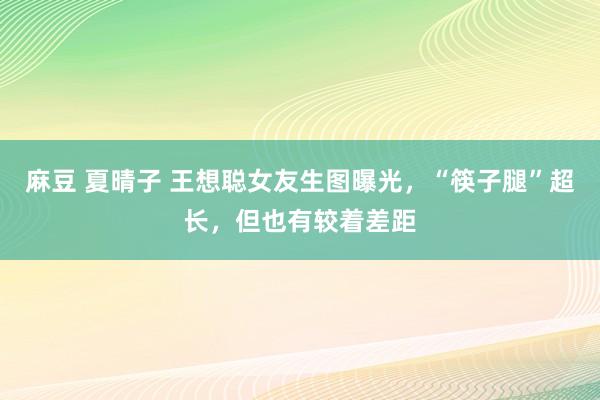 麻豆 夏晴子 王想聪女友生图曝光，“筷子腿”超长，但也有较着差距