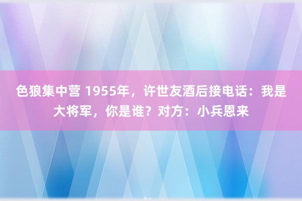 色狼集中营 1955年，许世友酒后接电话：我是大将军，你是谁？对方：小兵恩来