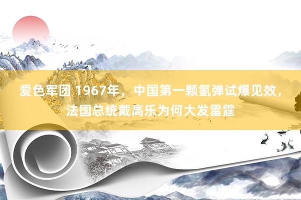 爱色军团 1967年，中国第一颗氢弹试爆见效，法国总统戴高乐为何大发雷霆