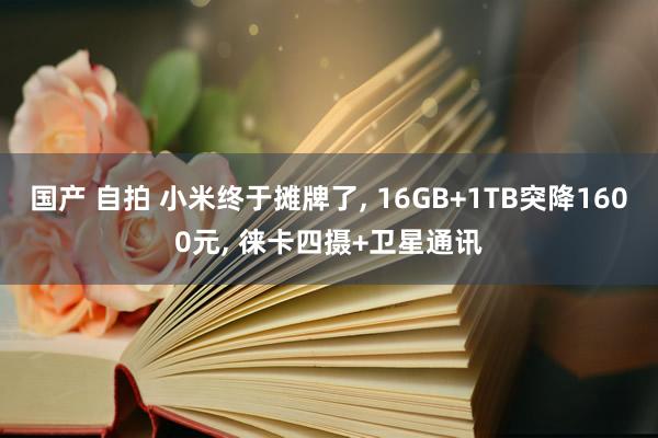 国产 自拍 小米终于摊牌了， 16GB+1TB突降1600元， 徕卡四摄+卫星通讯