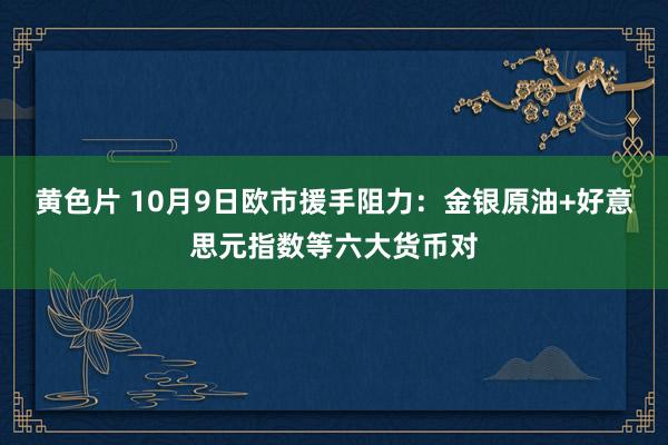 黄色片 10月9日欧市援手阻力：金银原油+好意思元指数等六大货币对