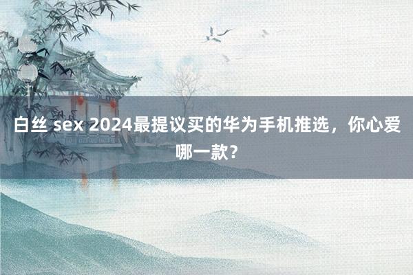 白丝 sex 2024最提议买的华为手机推选，你心爱哪一款？