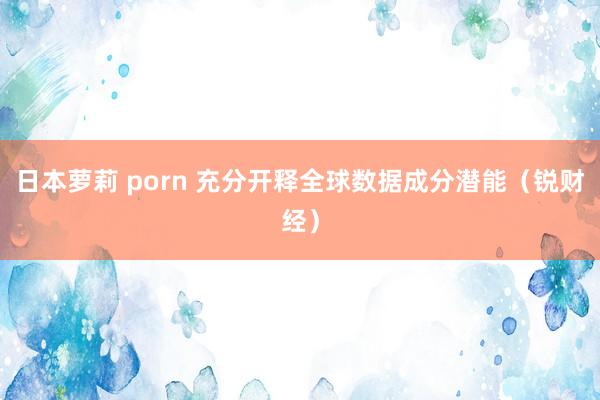 日本萝莉 porn 充分开释全球数据成分潜能（锐财经）