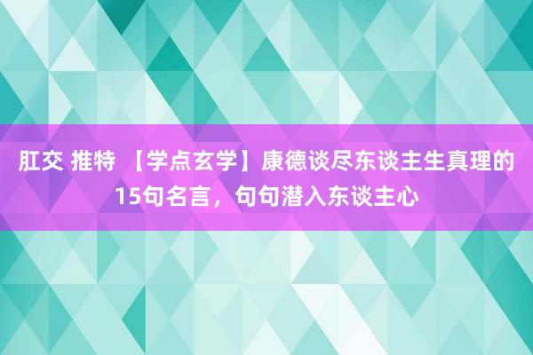 肛交 推特 【学点玄学】康德谈尽东谈主生真理的15句名言，句句潜入东谈主心