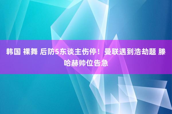 韩国 裸舞 后防5东谈主伤停！曼联遇到浩劫题 滕哈赫帅位告急