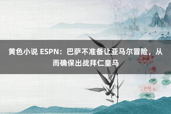 黄色小说 ESPN：巴萨不准备让亚马尔冒险，从而确保出战拜仁皇马