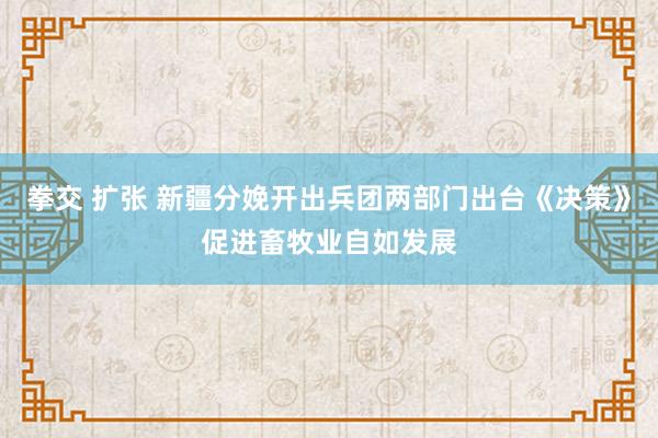 拳交 扩张 新疆分娩开出兵团两部门出台《决策》促进畜牧业自如发展