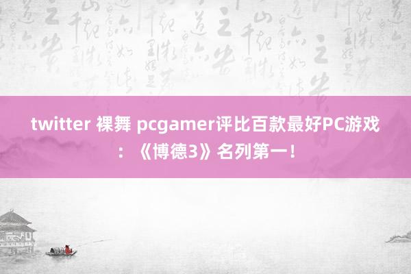 twitter 裸舞 pcgamer评比百款最好PC游戏：《博德3》名列第一！