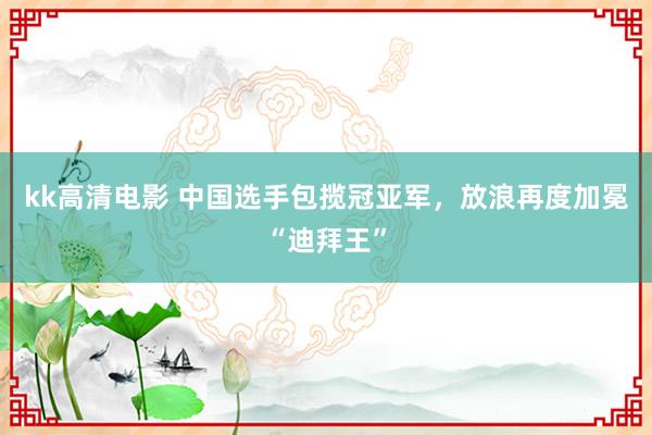 kk高清电影 中国选手包揽冠亚军，放浪再度加冕“迪拜王”