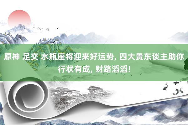 原神 足交 水瓶座将迎来好运势， 四大贵东谈主助你行状有成， 财路滔滔!