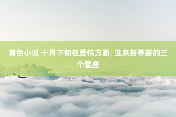 黄色小说 十月下旬在爱情方面， 迎来新革新的三个星座