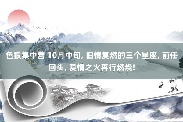 色狼集中营 10月中旬， 旧情复燃的三个星座， 前任回头， 爱情之火再行燃烧!