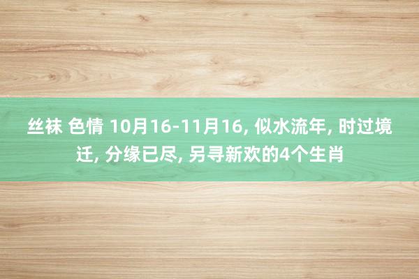 丝袜 色情 10月16-11月16， 似水流年， 时过境迁， 分缘已尽， 另寻新欢的4个生肖