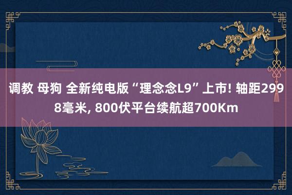 调教 母狗 全新纯电版“理念念L9”上市! 轴距2998毫米， 800伏平台续航超700Km