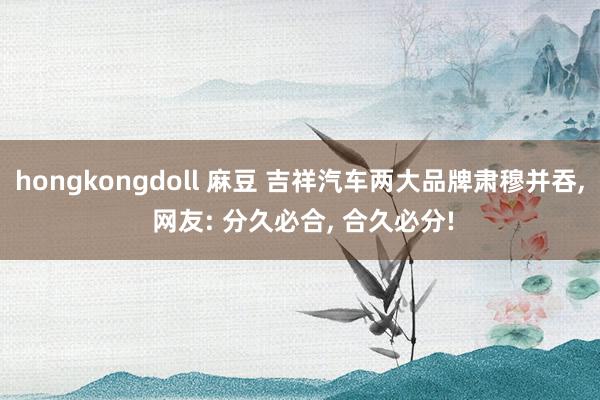 hongkongdoll 麻豆 吉祥汽车两大品牌肃穆并吞， 网友: 分久必合， 合久必分!