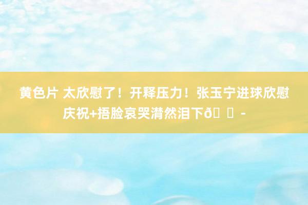 黄色片 太欣慰了！开释压力！张玉宁进球欣慰庆祝+捂脸哀哭潸然泪下😭