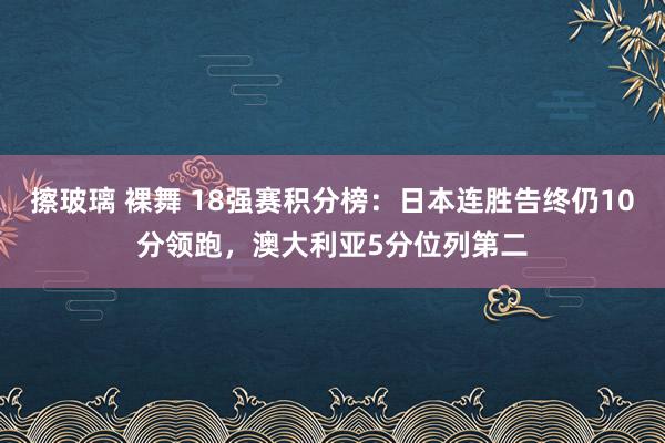 擦玻璃 裸舞 18强赛积分榜：日本连胜告终仍10分领跑，澳大利亚5分位列第二