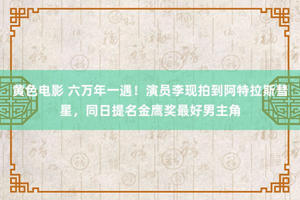 黄色电影 六万年一遇！演员李现拍到阿特拉斯彗星，同日提名金鹰奖最好男主角