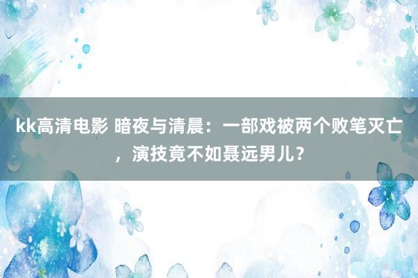 kk高清电影 暗夜与清晨：一部戏被两个败笔灭亡，演技竟不如聂远男儿？