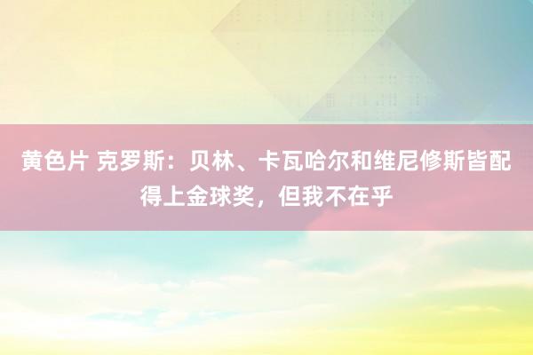 黄色片 克罗斯：贝林、卡瓦哈尔和维尼修斯皆配得上金球奖，但我不在乎