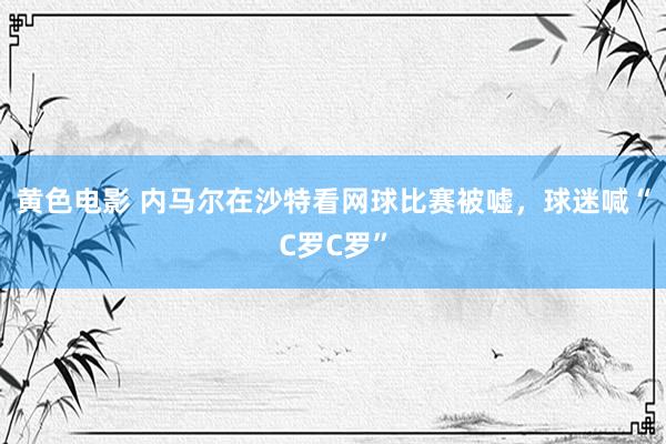 黄色电影 内马尔在沙特看网球比赛被嘘，球迷喊“C罗C罗”