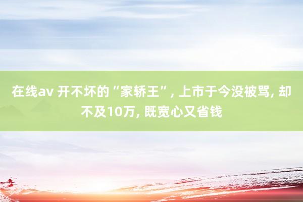 在线av 开不坏的“家轿王”， 上市于今没被骂， 却不及10万， 既宽心又省钱