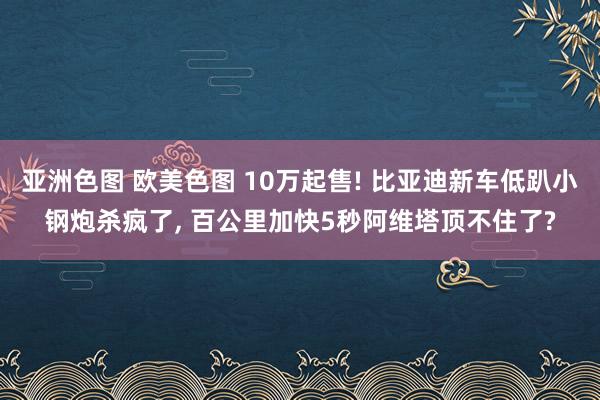 亚洲色图 欧美色图 10万起售! 比亚迪新车低趴小钢炮杀疯了， 百公里加快5秒阿维塔顶不住了?