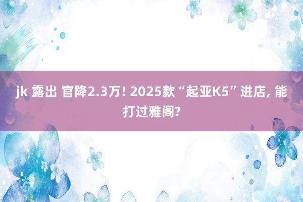 jk 露出 官降2.3万! 2025款“起亚K5”进店， 能打过雅阁?