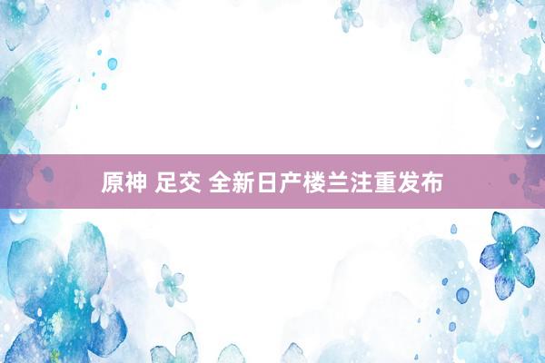 原神 足交 全新日产楼兰注重发布