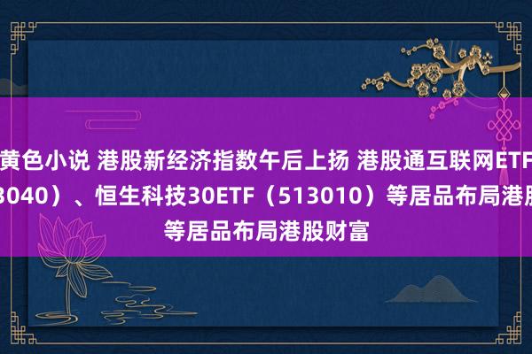 黄色小说 港股新经济指数午后上扬 港股通互联网ETF（513040）、恒生科技30ETF（513010）等居品布局港股财富