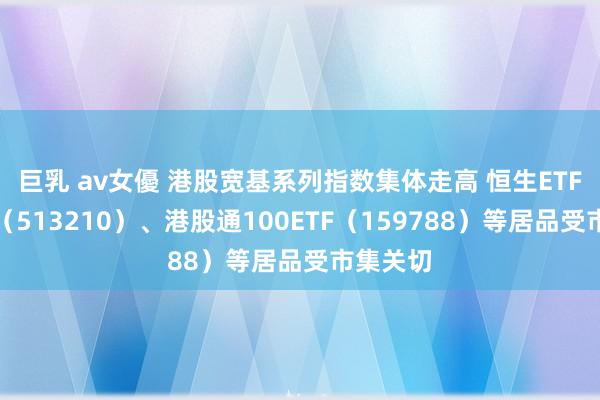 巨乳 av女優 港股宽基系列指数集体走高 恒生ETF易方达（513210）、港股通100ETF（159788）等居品受市集关切