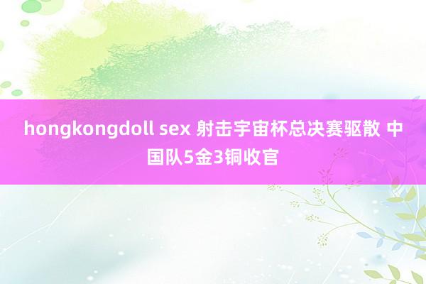 hongkongdoll sex 射击宇宙杯总决赛驱散 中国队5金3铜收官