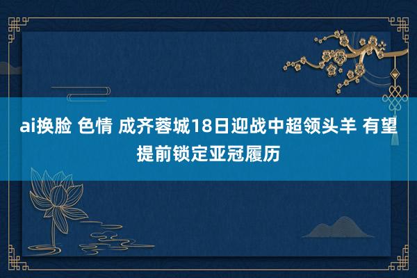 ai换脸 色情 成齐蓉城18日迎战中超领头羊 有望提前锁定亚冠履历