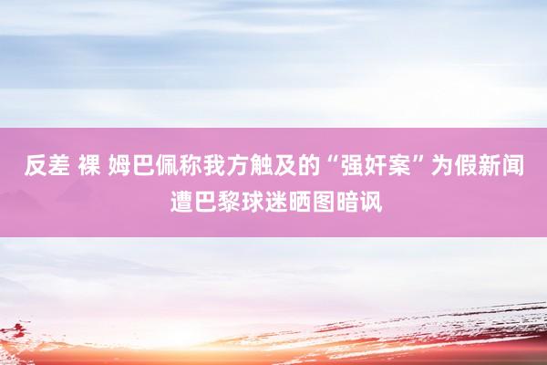 反差 裸 姆巴佩称我方触及的“强奸案”为假新闻 遭巴黎球迷晒图暗讽