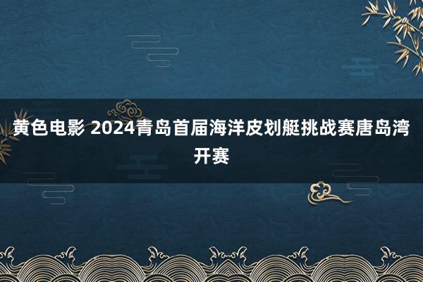 黄色电影 2024青岛首届海洋皮划艇挑战赛唐岛湾开赛