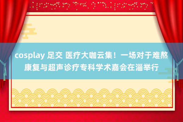 cosplay 足交 医疗大咖云集！一场对于难熬康复与超声诊疗专科学术嘉会在淄举行