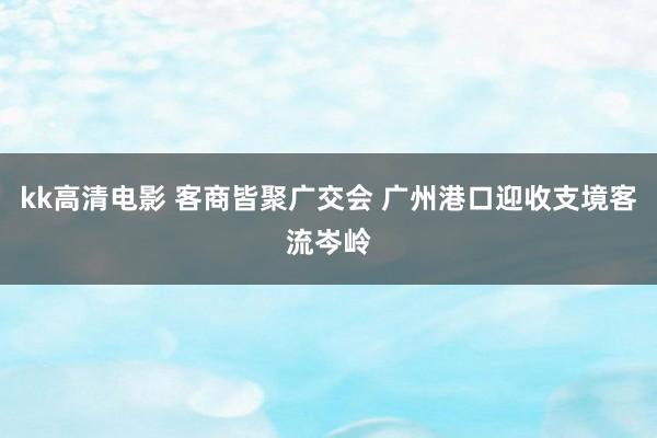 kk高清电影 客商皆聚广交会 广州港口迎收支境客流岑岭