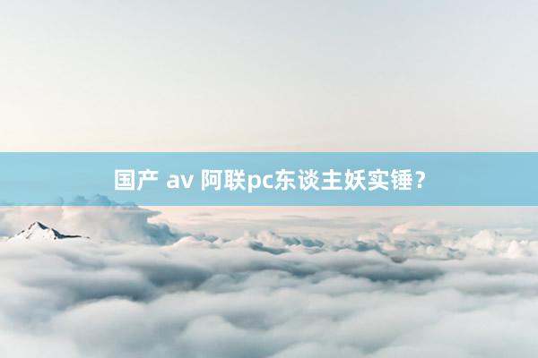 国产 av 阿联pc东谈主妖实锤？