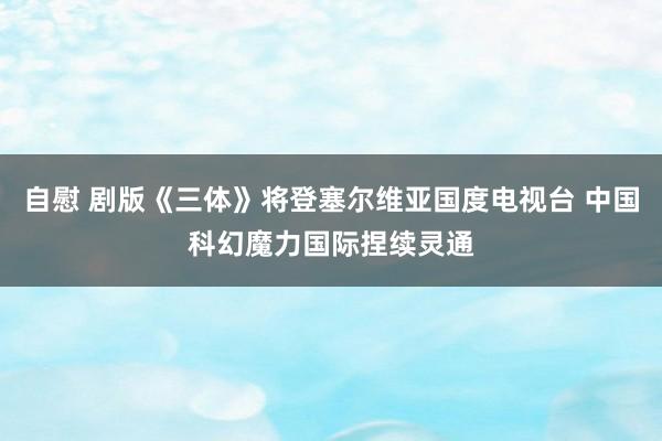 自慰 剧版《三体》将登塞尔维亚国度电视台 中国科幻魔力国际捏续灵通