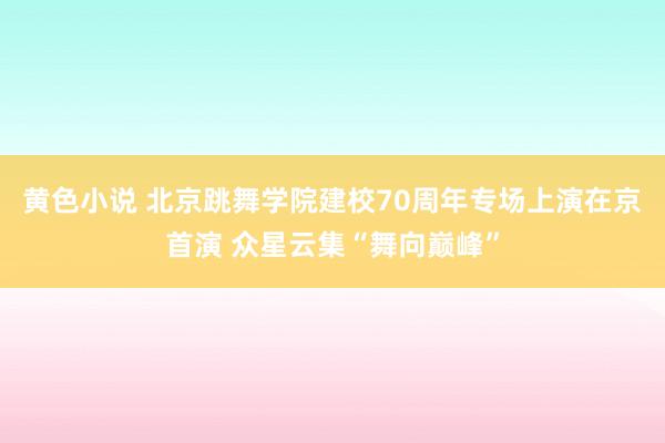 黄色小说 北京跳舞学院建校70周年专场上演在京首演 众星云集“舞向巅峰”