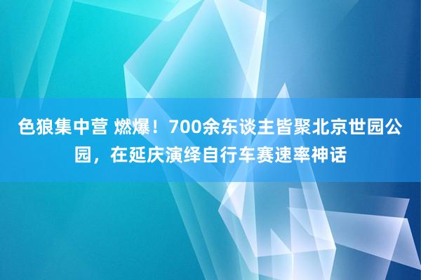 色狼集中营 燃爆！700余东谈主皆聚北京世园公园，在延庆演绎自行车赛速率神话