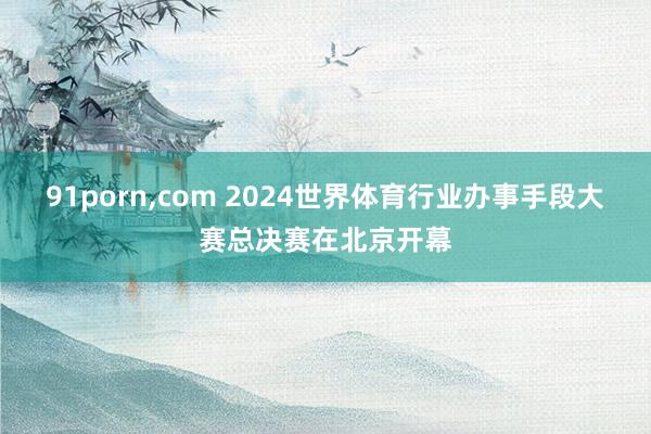 91porn，com 2024世界体育行业办事手段大赛总决赛在北京开幕