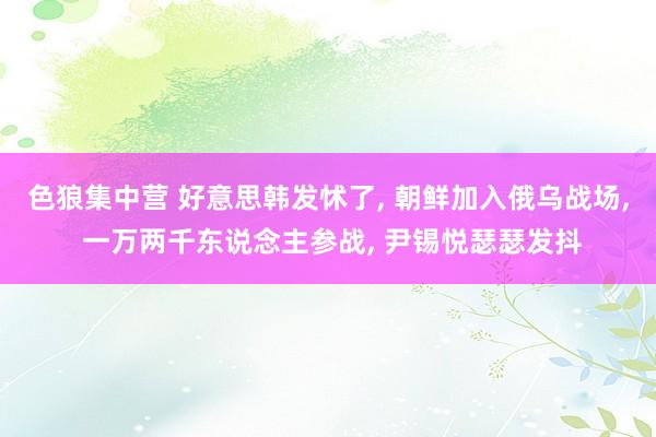 色狼集中营 好意思韩发怵了， 朝鲜加入俄乌战场， 一万两千东说念主参战， 尹锡悦瑟瑟发抖