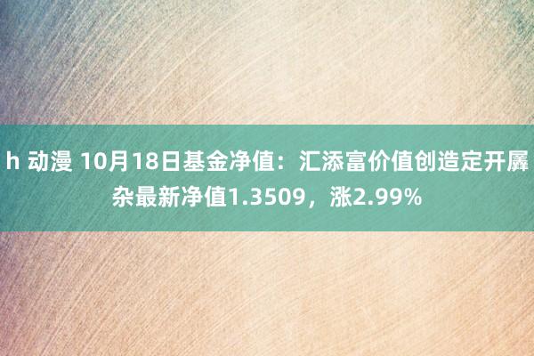 h 动漫 10月18日基金净值：汇添富价值创造定开羼杂最新净值1.3509，涨2.99%