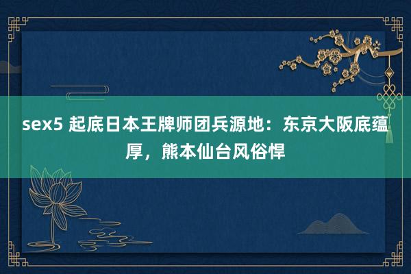 sex5 起底日本王牌师团兵源地：东京大阪底蕴厚，熊本仙台风俗悍