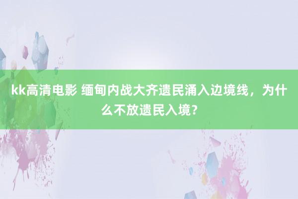 kk高清电影 缅甸内战大齐遗民涌入边境线，为什么不放遗民入境？