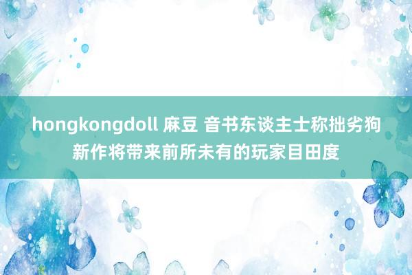 hongkongdoll 麻豆 音书东谈主士称拙劣狗新作将带来前所未有的玩家目田度