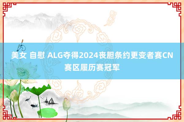 美女 自慰 ALG夺得2024丧胆条约更变者赛CN赛区履历赛冠军